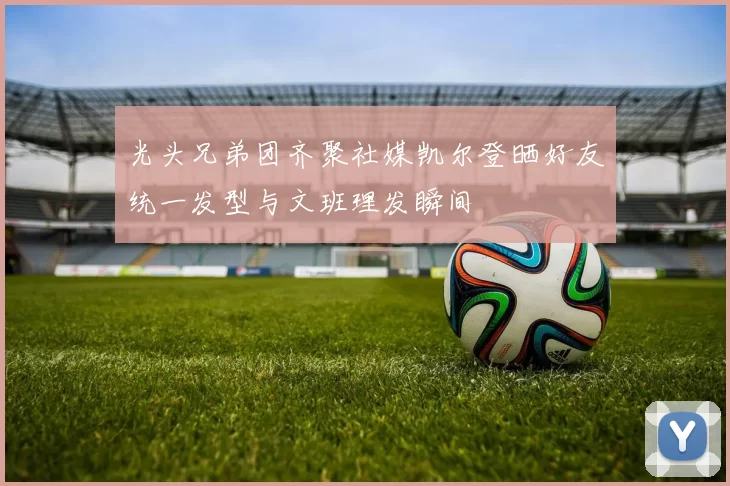 光头兄弟团齐聚社媒凯尔登晒好友统一发型与文班理发瞬间