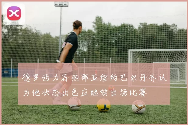 德罗西力荐热那亚续约巴尔丹齐认为他状态出色应继续出场比赛