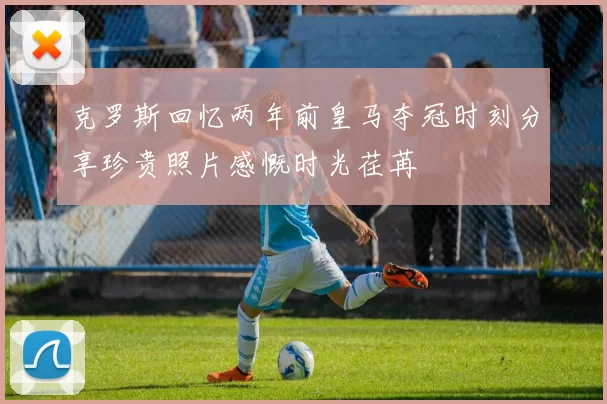 克罗斯回忆两年前皇马夺冠时刻分享珍贵照片感慨时光荏苒