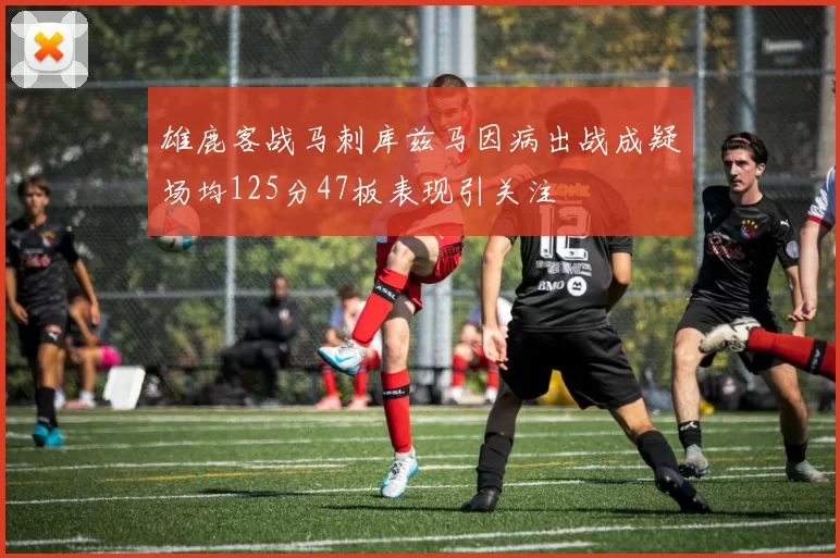 雄鹿客战马刺库兹马因病出战成疑场均125分47板表现引关注