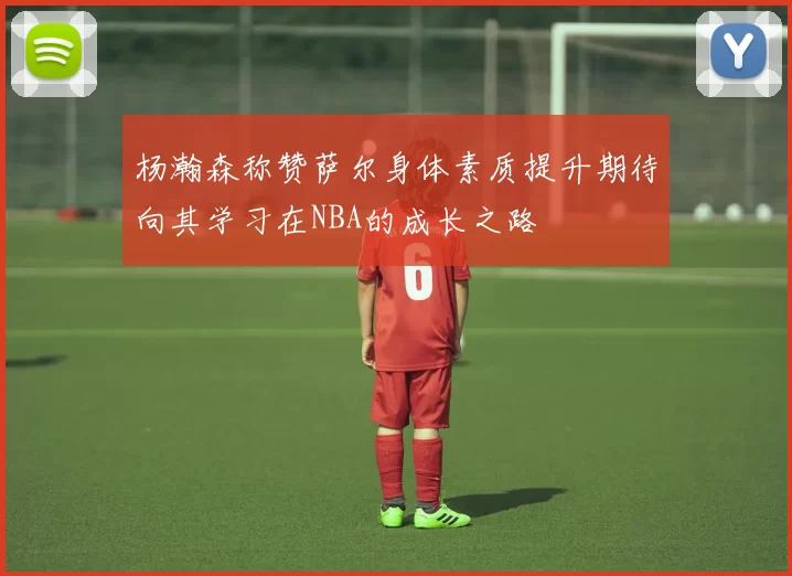 杨瀚森称赞萨尔身体素质提升期待向其学习在NBA的成长之路