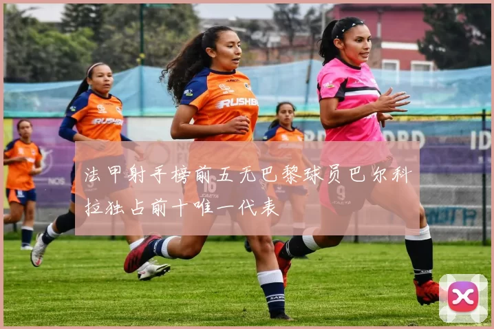 法甲射手榜前五无巴黎球员巴尔科拉独占前十唯一代表