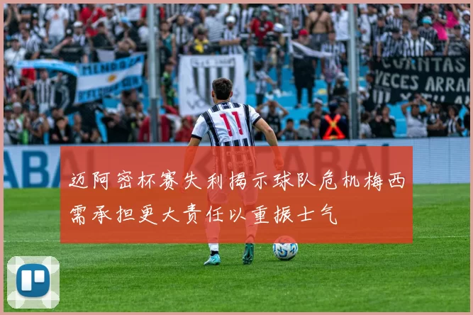 迈阿密杯赛失利揭示球队危机梅西需承担更大责任以重振士气