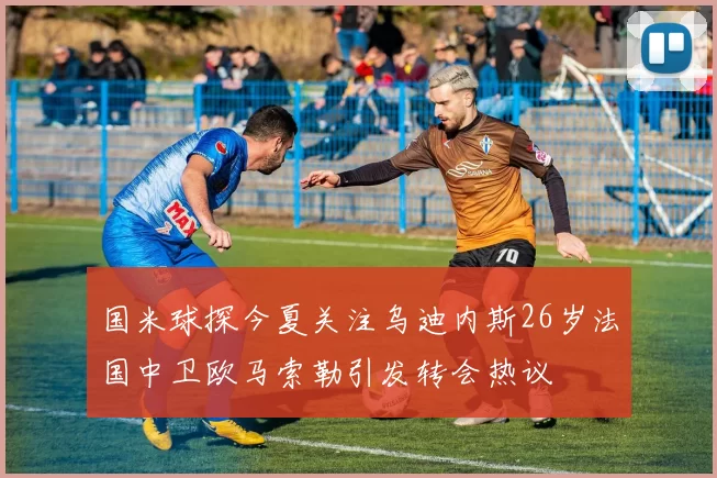国米球探今夏关注乌迪内斯26岁法国中卫欧马索勒引发转会热议