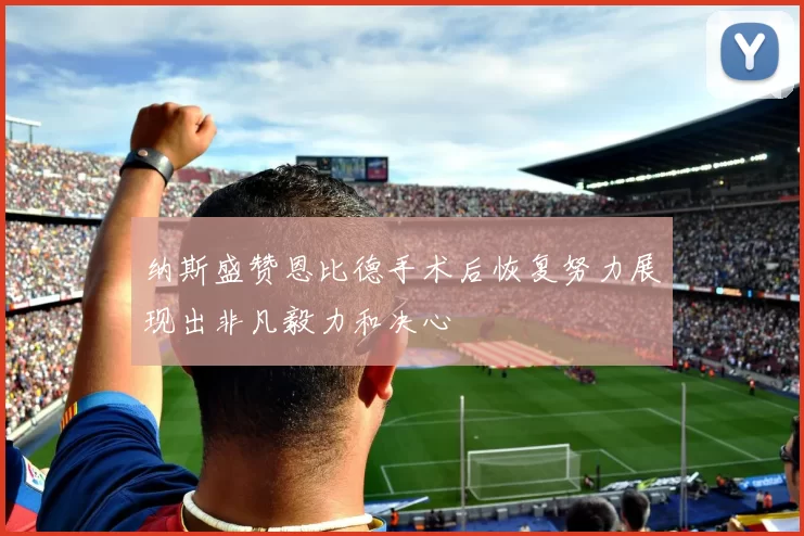 纳斯盛赞恩比德手术后恢复努力展现出非凡毅力和决心