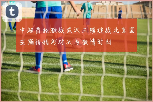 中超首轮激战武汉三镇迎战北京国安期待精彩对决与激情时刻