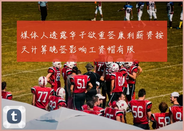 媒体人透露华子欲重签康利薪资按天计算晚签影响工资帽有限