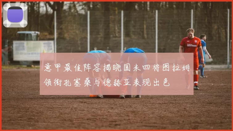意甲最佳阵容揭晓国米四将图拉姆领衔孔塞桑与德赫亚表现出色