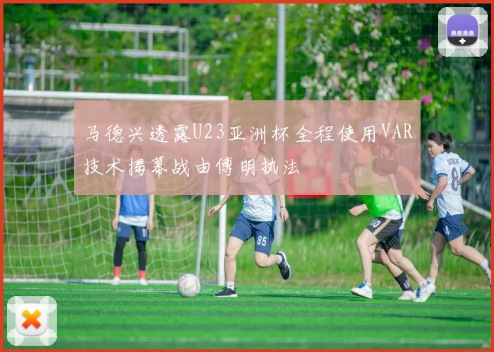 马德兴透露U23亚洲杯全程使用VAR技术揭幕战由傅明执法
