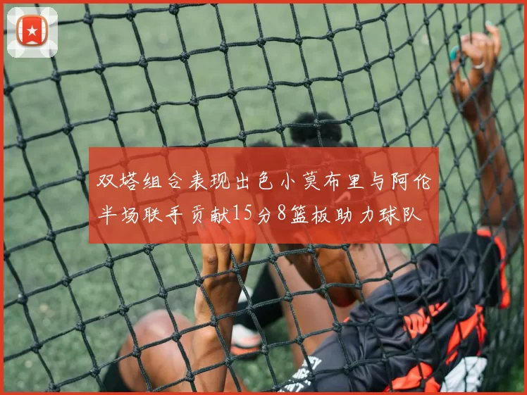 双塔组合表现出色小莫布里与阿伦半场联手贡献15分8篮板助力球队