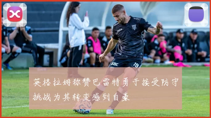 英格拉姆称赞巴雷特勇于接受防守挑战为其转变感到自豪