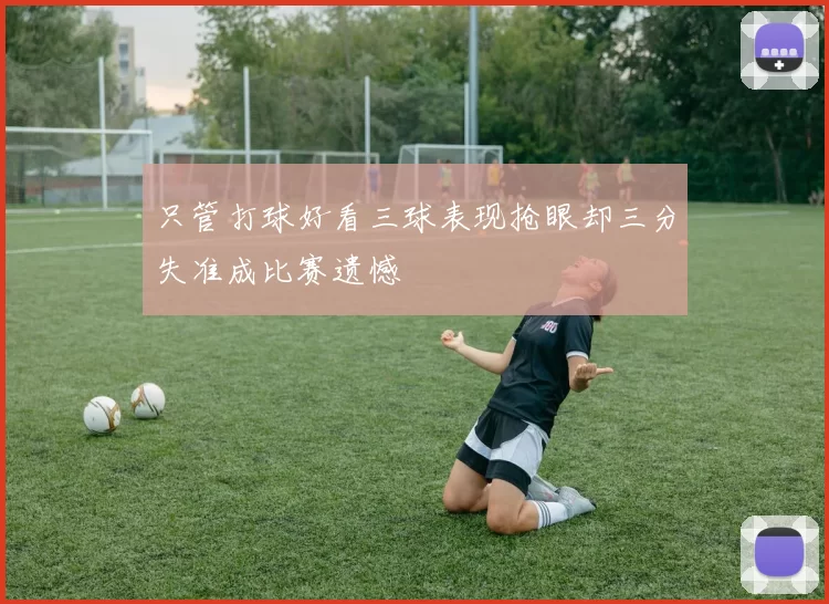 只管打球好看三球表现抢眼却三分失准成比赛遗憾