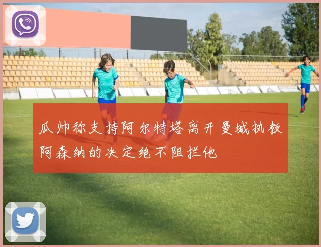 瓜帅称支持阿尔特塔离开曼城执教阿森纳的决定绝不阻拦他
