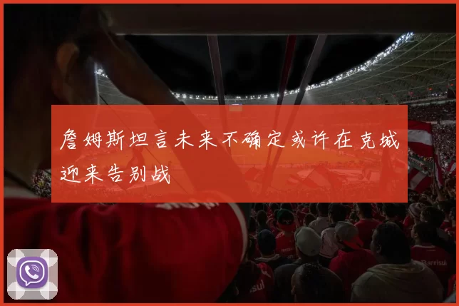 詹姆斯坦言未来不确定或许在克城迎来告别战