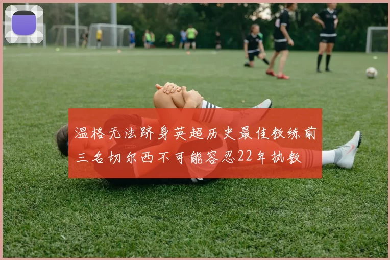 温格无法跻身英超历史最佳教练前三名切尔西不可能容忍22年执教