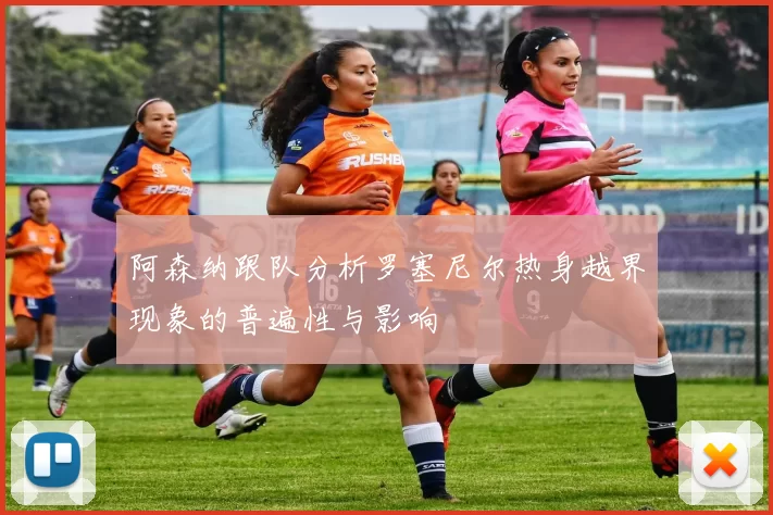 阿森纳跟队分析罗塞尼尔热身越界现象的普遍性与影响