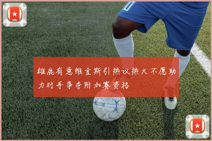 雄鹿有意维金斯引热议热火不愿助力对手争夺附加赛资格