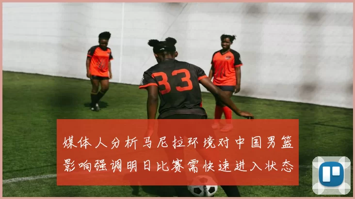 媒体人分析马尼拉环境对中国男篮影响强调明日比赛需快速进入状态