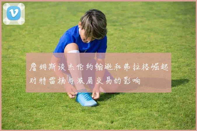 詹姆斯谈杰伦约翰逊和弗拉格崛起对特雷杨与浓眉交易的影响