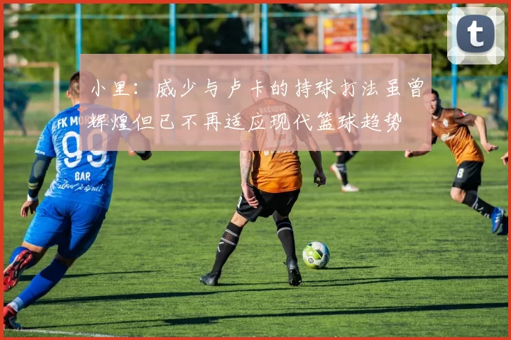 小里：威少与卢卡的持球打法虽曾辉煌但已不再适应现代篮球趋势