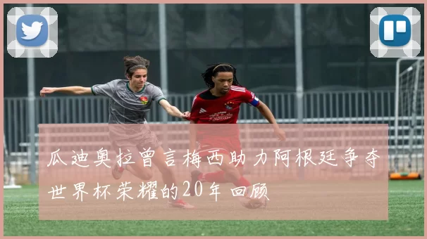 瓜迪奥拉曾言梅西助力阿根廷争夺世界杯荣耀的20年回顾