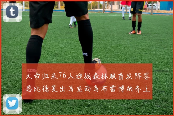 大帝归来76人迎战森林狼首发阵容恩比德复出马克西乌布雷博纳齐上阵