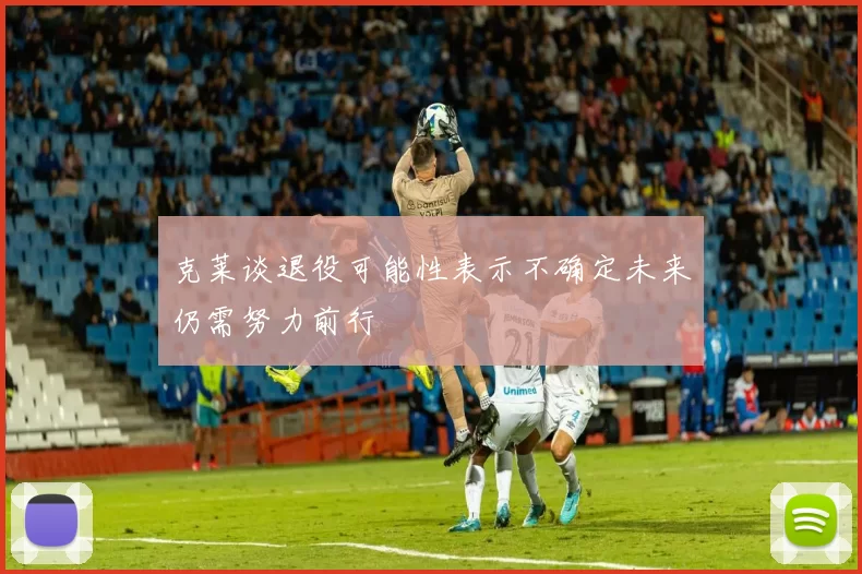 克莱谈退役可能性表示不确定未来仍需努力前行