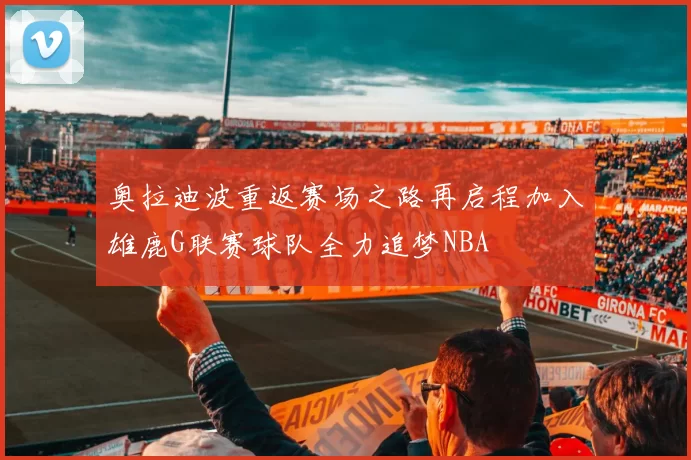 奥拉迪波重返赛场之路再启程加入雄鹿G联赛球队全力追梦NBA