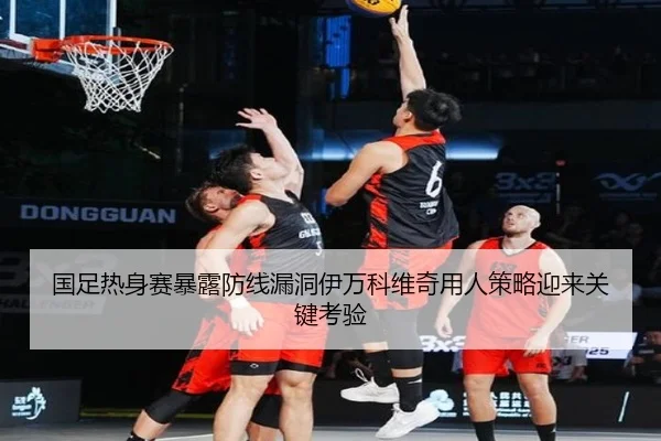 国足热身赛暴露防线漏洞伊万科维奇用人策略迎来关键考验 - HTHSports